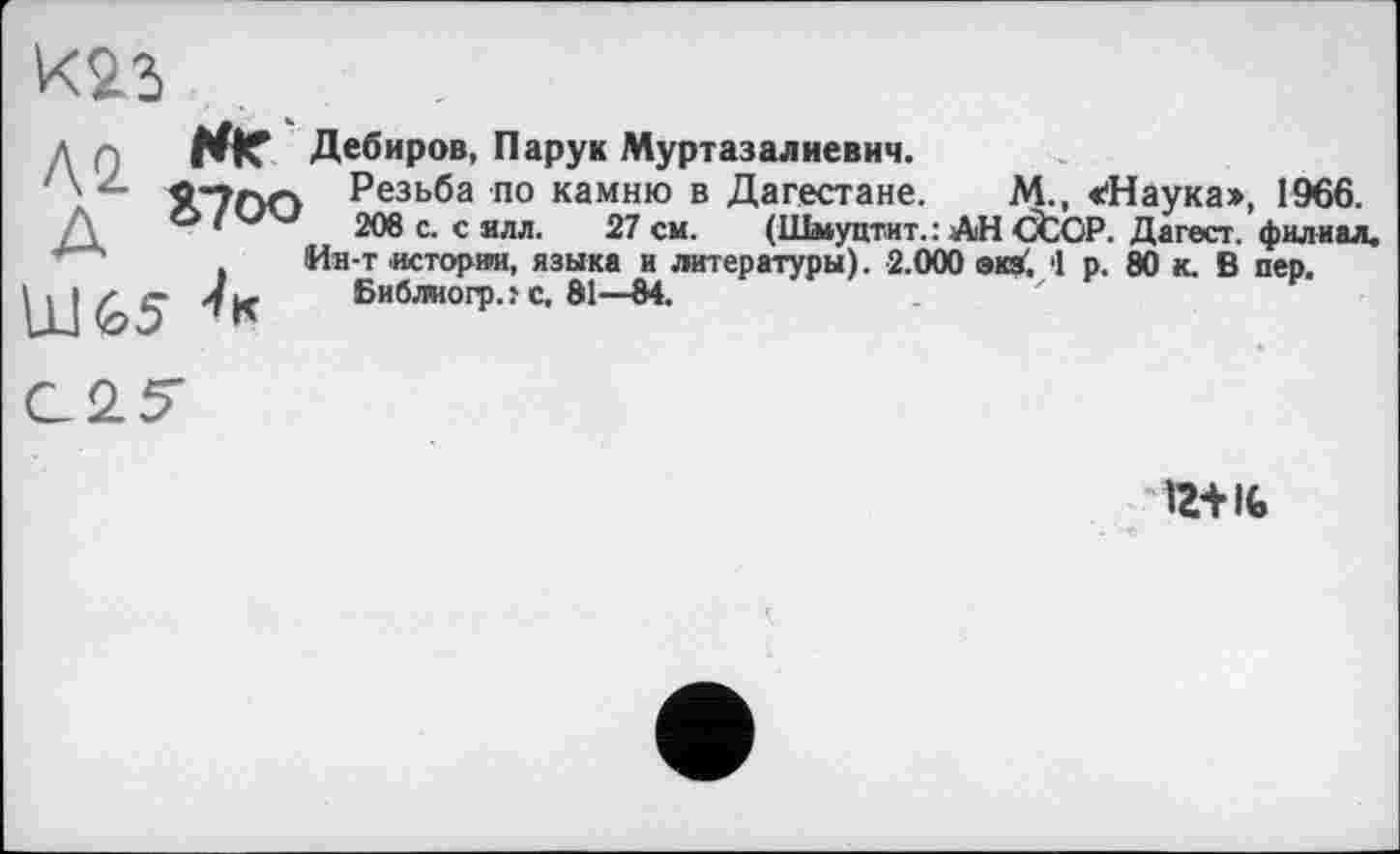 ﻿Л о ** Дебиров, Пару к Муртазалиевич.
Резьба по камню в Дагестане. М., «'Наука», 1966.
/\	•	208 с. с ялл. 27 см. (Шмуцтит. : АН ĆtCP. Дагест. филиал.
Ин-т истории, языка и литературы). 2.000 экз', '1 р. 80 к. В пер.
. » z е jfL, Библиогрлс. 81—84.
12+It